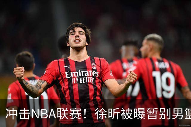 冲击NBA联赛！徐昕被曝暂别男篮集训队，郭士强惨遭重大打击！