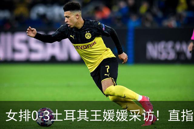 女排0-3土耳其王媛媛采访！直指状态不好，展望意大利需更努力！