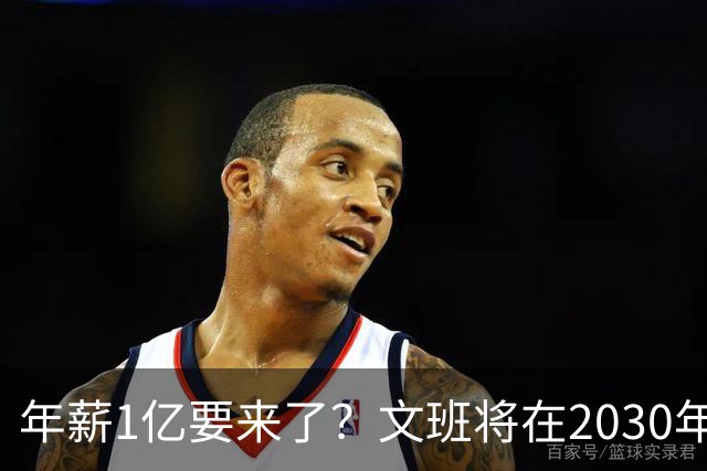年薪1亿要来了？文班将在2030年夏获提前续约资格 超顶将达5年5亿