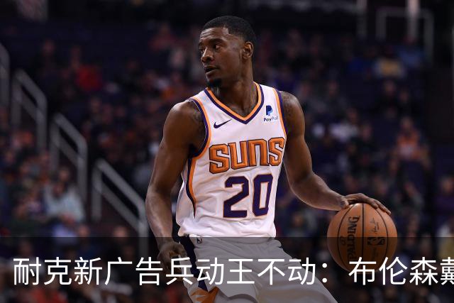 耐克新广告"兵动王不动"：布伦森戴冠上位，詹姆斯被暗讽？