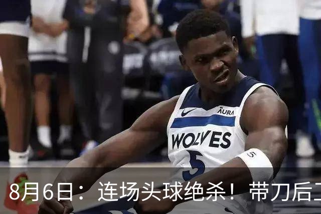 8月6日：连场头球绝杀！带刀后卫闪耀，U17国足1-0、3-2双杀欧洲劲旅，登顶冠军杯榜首