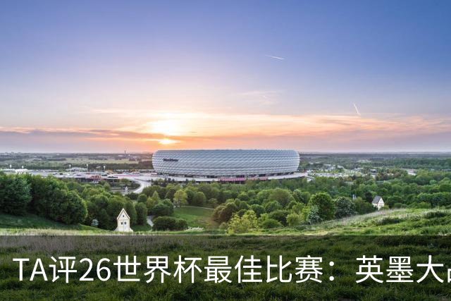 TA评26世界杯最佳比赛：英墨大战踢出了史诗感；佛得角几乎创造神话